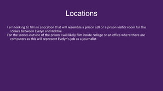 Locations
I am looking to film in a location that will resemble a prison cell or a prison visitor room for the
scenes between Evelyn and Robbie.
For the scenes outside of the prison I will likely film inside college or an office where there are
computers as this will represent Evelyn's job as a journalist.
 