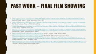 PAST WORK – FINAL FILM SHOWING
• https://www.youtube.com/watch?v=2MzRoIPElVA&t=0s&list=PLEnB3aaVyTZXX94wTZ1Ux3WZ3XC93HtWw&index=2
Behind Closed Doors – Vicky Terry (short film / PIF)
• https://www.youtube.com/watch?v=7KT9oeuEOcI&index=80&t=0s&list=PLEnB3aaVyTZXX94wTZ1Ux3WZ3XC93HtWw
Reckless Notions – Serena White (short film)
• https://www.youtube.com/watch?v=w_C7AFVrwFc&index=70&t=0s&list=PLEnB3aaVyTZXX94wTZ1Ux3WZ3XC93HtWw
Gone – Daryl MacNeill (short film)
• https://www.youtube.com/watch?v=0j6xkQWfm3Q&index=46&t=0s&list=PLEnB3aaVyTZXX94wTZ1Ux3WZ3XC93HtWw
Papatunde – Sylwia Hudyma (music video)
• https://www.youtube.com/watch?v=f8S4u1sQEQU Shaqs – Taijahn Smith (music video)
• https://www.youtube.com/watch?v=TdwLscpcH0U WorldBall – Ethan Horton (documentary)
• https://www.youtube.com/watch?v=i8-DImkz9gA&t=0s&list=PLEnB3aaVyTZXX94wTZ1Ux3WZ3XC93HtWw&index=12 –
Arden Firewood – Jake Chambers Tobin
• https://www.youtube.com/watch?v=bUrZ2_EomrU&t=0s&list=PLEnB3aaVyTZXX94wTZ1Ux3WZ3XC93HtWw&index=11 –
Skyride – Sammi Caven (promotional video)
 