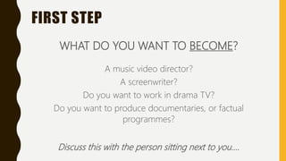 FIRST STEP
WHAT DO YOU WANT TO BECOME?
A music video director?
A screenwriter?
Do you want to work in drama TV?
Do you want to produce documentaries, or factual
programmes?
Discuss this with the person sitting next to you….
 