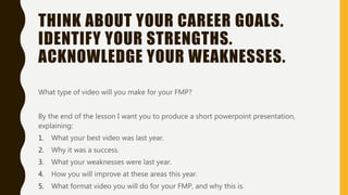 THINK ABOUT YOUR CAREER GOALS.
IDENTIFY YOUR STRENGTHS.
ACKNOWLEDGE YOUR WEAKNESSES.
What type of video will you make for your FMP?
By the end of the lesson I want you to produce a short powerpoint presentation,
explaining:
1. What your best video was last year.
2. Why it was a success.
3. What your weaknesses were last year.
4. How you will improve at these areas this year.
5. What format video you will do for your FMP, and why this is.
 
