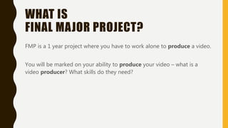 WHAT IS
FINAL MAJOR PROJECT?
FMP is a 1 year project where you have to work alone to produce a video.
You will be marked on your ability to produce your video – what is a
video producer? What skills do they need?
 