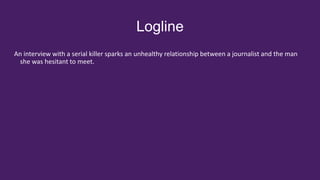 Logline
An interview with a serial killer sparks an unhealthy relationship between a journalist and the man
she was hesitant to meet.
 