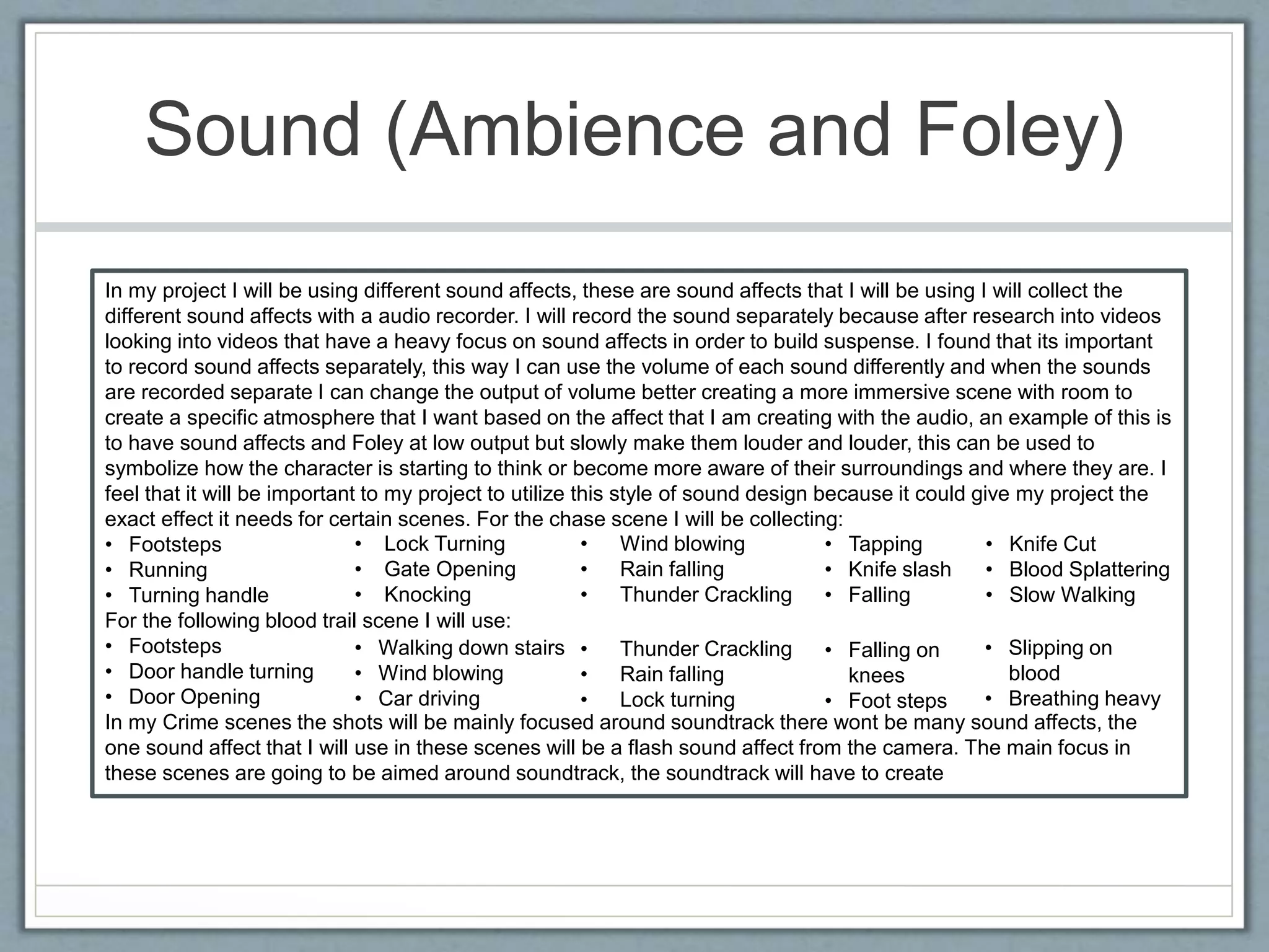 Sound (Ambience and Foley)
In my project I will be using different sound affects, these are sound affects that I will be using I will collect the
different sound affects with a audio recorder. I will record the sound separately because after research into videos
looking into videos that have a heavy focus on sound affects in order to build suspense. I found that its important
to record sound affects separately, this way I can use the volume of each sound differently and when the sounds
are recorded separate I can change the output of volume better creating a more immersive scene with room to
create a specific atmosphere that I want based on the affect that I am creating with the audio, an example of this is
to have sound affects and Foley at low output but slowly make them louder and louder, this can be used to
symbolize how the character is starting to think or become more aware of their surroundings and where they are. I
feel that it will be important to my project to utilize this style of sound design because it could give my project the
exact effect it needs for certain scenes. For the chase scene I will be collecting:
• Footsteps
• Running
• Turning handle
For the following blood trail scene I will use:
• Footsteps
• Door handle turning
• Door Opening
In my Crime scenes the shots will be mainly focused around soundtrack there wont be many sound affects, the
one sound affect that I will use in these scenes will be a flash sound affect from the camera. The main focus in
these scenes are going to be aimed around soundtrack, the soundtrack will have to create
• Lock Turning
• Gate Opening
• Knocking
• Walking down stairs
• Wind blowing
• Car driving
• Wind blowing
• Rain falling
• Thunder Crackling
• Thunder Crackling
• Rain falling
• Lock turning
• Tapping
• Knife slash
• Falling
• Knife Cut
• Blood Splattering
• Slow Walking
• Falling on
knees
• Foot steps
• Slipping on
blood
• Breathing heavy
 