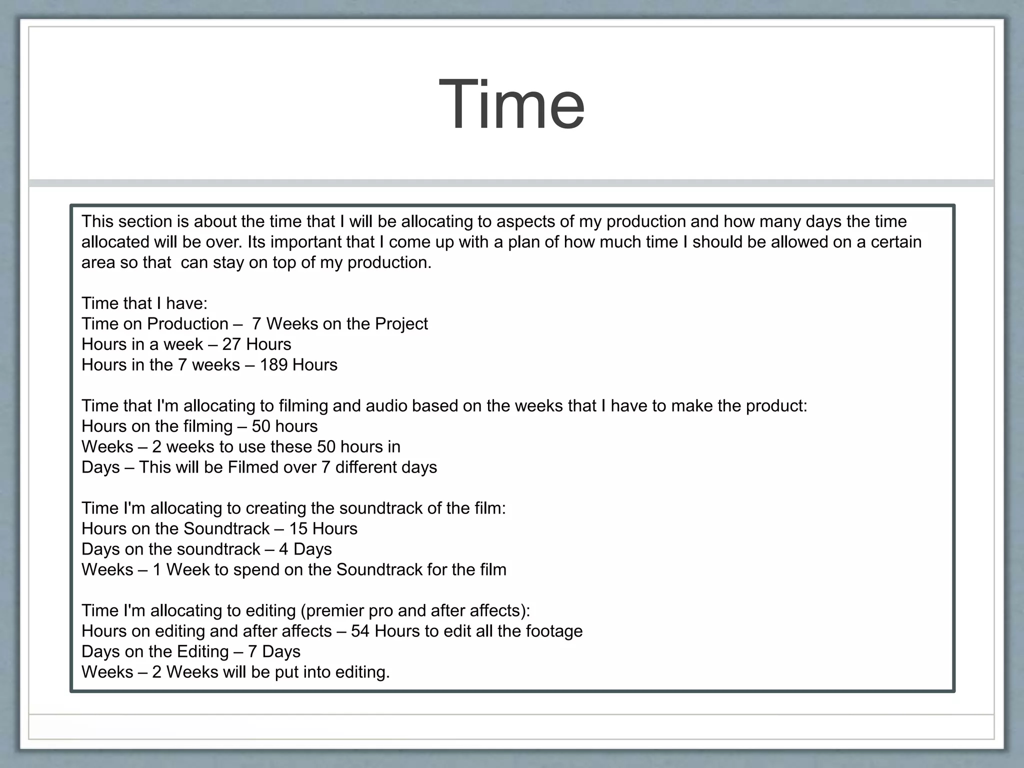 Time
This section is about the time that I will be allocating to aspects of my production and how many days the time
allocated will be over. Its important that I come up with a plan of how much time I should be allowed on a certain
area so that can stay on top of my production.
Time that I have:
Time on Production – 7 Weeks on the Project
Hours in a week – 27 Hours
Hours in the 7 weeks – 189 Hours
Time that I'm allocating to filming and audio based on the weeks that I have to make the product:
Hours on the filming – 50 hours
Weeks – 2 weeks to use these 50 hours in
Days – This will be Filmed over 7 different days
Time I'm allocating to creating the soundtrack of the film:
Hours on the Soundtrack – 15 Hours
Days on the soundtrack – 4 Days
Weeks – 1 Week to spend on the Soundtrack for the film
Time I'm allocating to editing (premier pro and after affects):
Hours on editing and after affects – 54 Hours to edit all the footage
Days on the Editing – 7 Days
Weeks – 2 Weeks will be put into editing.
 
