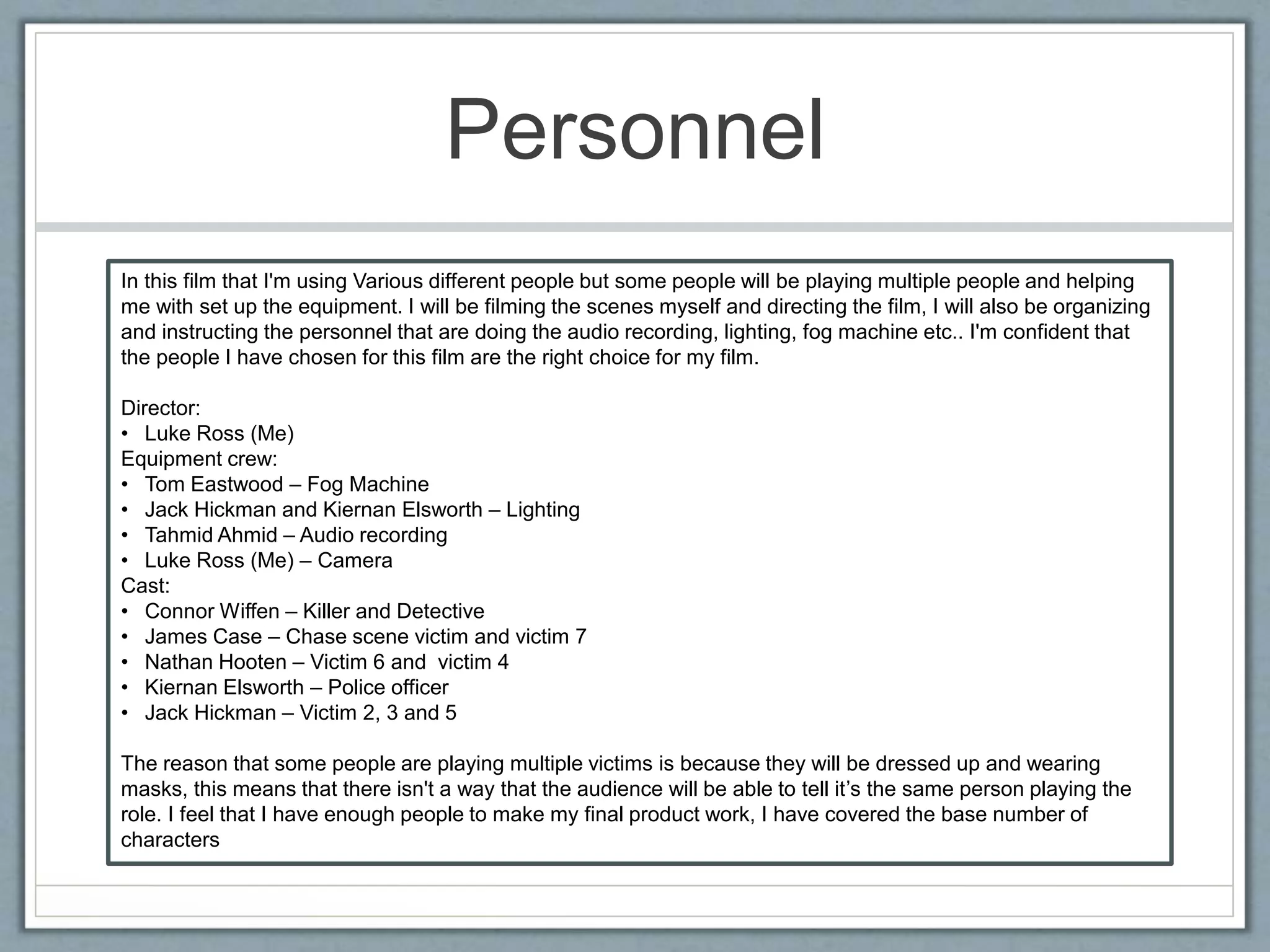 Personnel
In this film that I'm using Various different people but some people will be playing multiple people and helping
me with set up the equipment. I will be filming the scenes myself and directing the film, I will also be organizing
and instructing the personnel that are doing the audio recording, lighting, fog machine etc.. I'm confident that
the people I have chosen for this film are the right choice for my film.
Director:
• Luke Ross (Me)
Equipment crew:
• Tom Eastwood – Fog Machine
• Jack Hickman and Kiernan Elsworth – Lighting
• Tahmid Ahmid – Audio recording
• Luke Ross (Me) – Camera
Cast:
• Connor Wiffen – Killer and Detective
• James Case – Chase scene victim and victim 7
• Nathan Hooten – Victim 6 and victim 4
• Kiernan Elsworth – Police officer
• Jack Hickman – Victim 2, 3 and 5
The reason that some people are playing multiple victims is because they will be dressed up and wearing
masks, this means that there isn't a way that the audience will be able to tell it’s the same person playing the
role. I feel that I have enough people to make my final product work, I have covered the base number of
characters
 