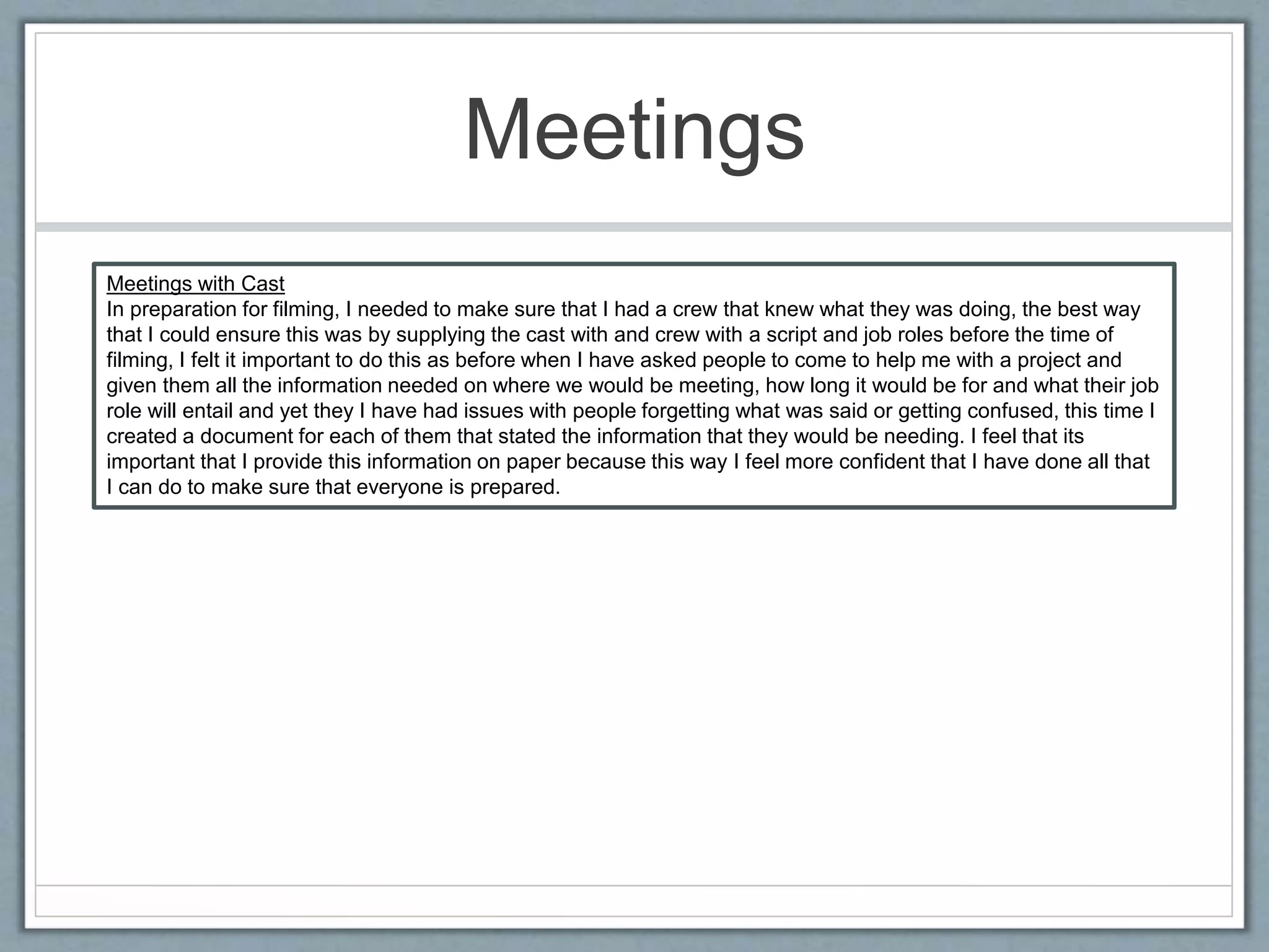 Meetings
Meetings with Cast
In preparation for filming, I needed to make sure that I had a crew that knew what they was doing, the best way
that I could ensure this was by supplying the cast with and crew with a script and job roles before the time of
filming, I felt it important to do this as before when I have asked people to come to help me with a project and
given them all the information needed on where we would be meeting, how long it would be for and what their job
role will entail and yet they I have had issues with people forgetting what was said or getting confused, this time I
created a document for each of them that stated the information that they would be needing. I feel that its
important that I provide this information on paper because this way I feel more confident that I have done all that
I can do to make sure that everyone is prepared.
 