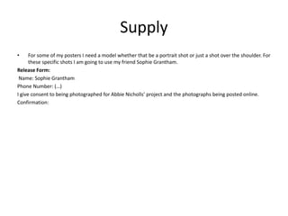Supply
• For some of my posters I need a model whether that be a portrait shot or just a shot over the shoulder. For
these specific shots I am going to use my friend Sophie Grantham.
Release Form:
Name: Sophie Grantham
Phone Number: (…)
I give consent to being photographed for Abbie Nicholls’ project and the photographs being posted online.
Confirmation:
 