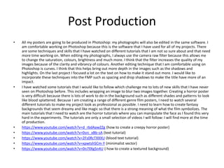 Post Production
• All my posters are going to be produced in Photoshop: my photographs will also be edited in the same software. I
am comfortable working on Photoshop because this is the software that I have used for all of my projects. There
are some techniques and skills that I have watched on different tutorials that I am not so sure about and that need
more time working on. When editing my photographs, I always use the camera raw filter because this allows me
to change the saturation, colours, brightness and much more. I think that the filter increases the quality of my
images because of the clarity and vibrancy of colours. Another editing technique that I am comfortable using on
Photoshop is curves. I think that this helps bring out more depth in the images such as the shadows and
highlights. On the last project I focused a lot on the text on how to make it stand out more. I would like to
incorporate these techniques into the FMP such as spacing and drop shadows to make the title have more of an
impact.
• I have watched some tutorials that I would like to follow which challenge me to lots of new skills that I have never
seen on Photoshop before. This includes wrapping an image to blur two images together. Creating a horror poster
is very difficult because there is lots of work to do in the background such as different shades and patterns to look
like blood splattered. Because I am creating a range of different genre film posters, I need to watch several
different tutorials to make my project look as professional as possible. I need to learn how to create fantasy
backgrounds that seem dreamy and like magic so that there is a strong meaning of what the film symbolizes. The
main tutorials that I need to watch are the horror tutorials where you can manipulate the face as I found this very
hard in the experiments. The tutorials are only a small selection of videos I will follow: I will find more at the time
of production.
• https://www.youtube.com/watch?v=d_rbdAawZZg (how to create a creepy horror poster)
• https://www.youtube.com/watch?v=0src_xBb-sA (text tutorial)
• https://www.youtube.com/watch?v=2Fs0RcTXXXU (blood text tutorial)
• https://www.youtube.com/watch?v=xpwtshSCm-Y (minimalist vector)
• https://www.youtube.com/watch?v=0n7llXgSn4U ( how to create a textured background)
 