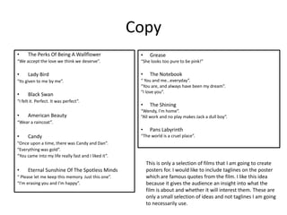 Copy
• The Perks Of Being A Wallflower
“We accept the love we think we deserve”.
• Lady Bird
“Its given to me by me”.
• Black Swan
“I felt it. Perfect. It was perfect”.
• American Beauty
“Wear a raincoat”.
• Candy
“Once upon a time, there was Candy and Dan”.
“Everything was gold”.
“You came into my life really fast and I liked it”.
• Eternal Sunshine Of The Spotless Minds
“ Please let me keep this memory. Just this one”.
“I'm erasing you and I’m happy”.
• Grease
“She looks too pure to be pink!”
• The Notebook
“ You and me…everyday”.
“You are, and always have been my dream”.
“I love you”.
• The Shining
“Wendy, I’m home”.
“All work and no play makes Jack a dull boy”.
• Pans Labyrinth
“The world is a cruel place”.
This is only a selection of films that I am going to create
posters for. I would like to include taglines on the poster
which are famous quotes from the film. I like this idea
because it gives the audience an insight into what the
film is about and whether it will interest them. These are
only a small selection of ideas and not taglines I am going
to necessarily use.
 