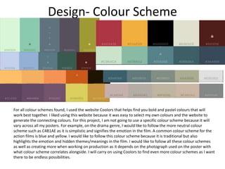 Design- Colour Scheme
For all colour schemes found, I used the website Coolors that helps find you bold and pastel colours that will
work best together. I liked using this website because it was easy to select my own colours and the website to
generate the connecting colours. For this project, I am not going to use a specific colour scheme because it will
vary across all my posters. For example, on the drama genre, I would like to follow the more neutral colour
scheme such as C4B1AE as it is simplistic and signifies the emotion in the film. A common colour scheme for the
action films is blue and yellow. I would like to follow this colour scheme because it is traditional but also
highlights the emotion and hidden themes/meanings in the film. I would like to follow all these colour schemes
as well as creating more when working on production as it depends on the photograph used on the poster with
what colour scheme correlates alongside. I will carry on using Coolors to find even more colour schemes as I want
there to be endless possibilities.
 