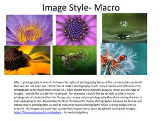 Image Style- Macro
Macro photography is one of my favourite styles of photography because the camera picks up detail
that we can not even see. I think that it makes photography much more creative and influences the
photograph to be much more colourful. I have picked these pictures because these are the type of
images I would like to take for my project. For example, I would like to be able to take a macro
photograph of a lady bird for the film poster. I enjoy nature photography therefore mixing the two is
very appealing to me. Alessandro Zocchi is my favourite macro photographer because he focuses on
nature macro photographs as well as industrial macro photography which is what makes him so
creative. His images are such high quality that inspire me to want to achieve such great images.
https://alessandrozocchi.com/nature - his website/gallery
 