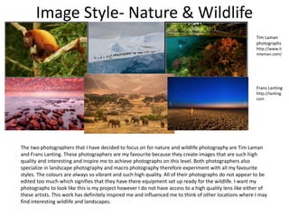 Image Style- Nature & Wildlife
Tim Laman
photographs
http://www.ti
mlaman.com/
Frans Lanting
http://lanting.
com
The two photographers that I have decided to focus on for nature and wildlife photography are Tim Laman
and Frans Lanting. These photographers are my favourite because they create images that are such high
quality and interesting and inspire me to achieve photographs on this level. Both photographers also
specialize in landscape photography and macro photography therefore experiment with all my favourite
styles. The colours are always so vibrant and such high quality. All of their photographs do not appear to be
edited too much which signifies that they have there equipment set up ready for the wildlife. I want my
photographs to look like this is my project however I do not have access to a high quality lens like either of
these artists. This work has definitely inspired me and influenced me to think of other locations where I may
find interesting wildlife and landscapes.
 