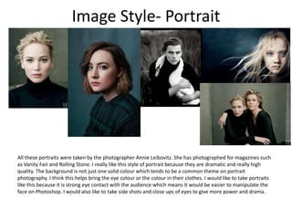 Image Style- Portrait
All these portraits were taken by the photographer Annie Leibovitz. She has photographed for magazines such
as Vanity Fair and Rolling Stone. I really like this style of portrait because they are dramatic and really high
quality. The background is not just one solid colour which tends to be a common theme on portrait
photography. I think this helps bring the eye colour or the colour in their clothes. I would like to take portraits
like this because it is strong eye contact with the audience which means it would be easier to manipulate the
face on Photoshop. I would also like to take side shots and close ups of eyes to give more power and drama.
 