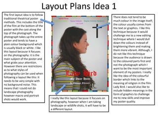 Layout Plans Idea 1
The first layout idea is to follow
traditional theatrical poster
methods. This includes the title
of the film at the bottom of the
poster with the cast along the
top of the photograph. The
photograph takes up the entire
poster and tends to have a
plain colour background which
is usually black or white. I like
this layout because it focuses
on the photography: it is the
main subject of the poster and
what grabs your attention.
However there are restrictions
as to what styles of
photography can be used when
following a layout like this: it
needs to be very simple with
no background noise. This
means that I could not do
landscape photography
however macro and portrait
shots would work.
There does not tend to be
much colour in the image itself;
the colour usually comes from
the text or graphics. I like this
technique because it would
challenge me to a new editing
technique where I would dull
down the colours instead of
brightening them and making
them more vibrant. Although, I
do not like this technique
because the audience is drawn
to the coloured parts first and
not the photograph which I
want to be the most important
element of my posters. I really
like the idea of the colourful
border which links to the
meaning of religion in the film
Lady Bird. I would also like to
include hidden meanings in the
form of graphics to challenge
me to new skills and improve
my poster quality.
I really like this layout because it focuses on
photography, however when I am taking
landscape or wildlife shots, it will have to be
a different layout.
 