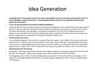 Idea Generation
• A possible idea for this project would be to create a photography version of the poster and a graphic version so
that it highlights a range of techniques. The photography posters would be more detailed and the graphic
posters be minimalistic.
• This is my idea generation for the Perks Of Being A Wallflower:
• I want the picture to be of a flower that grows up the wall (a wallflower) as this will help frame the image and lead
the eye. It will be on the left hand side so that the middle and right side of the image is just bricks. Here I will fill
the space with the title, cast and tagline. I would like to change the ‘O’ in the title and digitally draw them as
flowers or suns to make the title more eye catching and unique. I would like the colour scheme to be yellow just
like the original because it will stand out amongst the flowers and the bricks.
• Idea Generation for Candy:
• A very simple photograph in the studio of a candy jar filled with sweets. In the middle of the jar there will be the
title of the film. I want this post to be minimalistic so this means there is little text. The photograph will be taken
in the studio on a beige background to influence the colours to stand out. An alternative idea for this would be to
digitally draw a candy jar that is full of drugs as the film is about drug addiction and then scan it into Photoshop.
• Idea Generation for The Shining:
• Graphically I could draw a type writer with the iconic slogan coming out on the page. Underneath I would include
the title. There would be a block colour background to make the work look similar to Saul Bass.
• A photography version of this would be photographing a type writer in the studio with the same slogan on the
page with a dull beige backdrop. Alternatively, I could photograph lightening so that it is like a strong bold light in
the landscape.
 