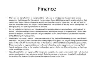 Finance
• There are not many facilities or equipment that I will need to hire because I have my own camera
equipment that I can use for the project. I have my own Canon 1300D camera with an alternate lens that
ranges from 70mm-200mm. I have also recently purchased a tripod for this project so I will not need to
hire one. However, during this project I would like to hire a macro lens so that my macro photography can
be high quality and look as professional as possible.
• For the majority of the shoots, my colleagues will drive to the location which will cost a lot in petrol. To
ensure I am not spending too much money I will take a sufficient amount of images so that I do not have
to revisit. However, for some locations I may have to take public transport which can be unreliable and
difficult to carry all my equipment.
• The crew for this project is small. I do not want to disrupt my friends from working on their own projects.
Therefore I am going to have Sophie Grantham helping me throughout the project acting as my model for
some of the work. My mum will visit most of the locations with me and help carry and set up equipment.
The crew are vital to my project because I will need help setting up the equipment and ensuring that I
have brought everything to the location. I will produce a check list for my different locations so that I can
make sure I forget nothing.
• I do not need to hire any equipment for this project except the the macro lens which is vital. I will also hire
out the studio so that I can take some portrait shots. I am unsure of how many times I will need to book
the studio or for however long but this can be organized closer to the time.
 