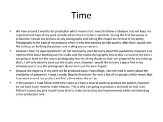 Time
• We have around 2 months for production which means that I need to follow a schedule that will keep me
organized and have all my work completed on time to my best standards. During the first few weeks of
production I would like to focus on my photography and editing the images to the best of my ability.
Photography is the base of my products which is why they need to be high quality. After that I would then
like to focus on building the posters and making any corrections.
• Because I have my own equipment I do not necessarily need to worry about the availability. However, I do
need to think about booking out the studio and the macro photography lens as this is crucial to my work. I
am going to book out the macro photography lens for all my shoots so that I am prepared for any close up
shots. I will only need to book out the studio once, however I would like to leave a space free in my
schedule just in case the photographs do not turn out the way I hoped.
• Because the majority of my work will be produced away from college, I do not need to worry about the
availability of personnel. I need a model (Sophie Grantham) for only a few of my posters which means that
I can work around her product and find a time when she is free.
• In this project, I must follow strict time scales as I have a several weeks to produce my posters, however I
do not have much room to make mistakes. This is why I am going to produce a schedule so that I can
follow it closely and give myself some time to make corrections and improvements whilst not disturbing
other production time.
 