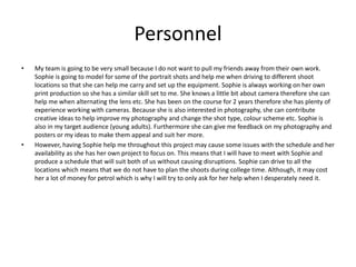 Personnel
• My team is going to be very small because I do not want to pull my friends away from their own work.
Sophie is going to model for some of the portrait shots and help me when driving to different shoot
locations so that she can help me carry and set up the equipment. Sophie is always working on her own
print production so she has a similar skill set to me. She knows a little bit about camera therefore she can
help me when alternating the lens etc. She has been on the course for 2 years therefore she has plenty of
experience working with cameras. Because she is also interested in photography, she can contribute
creative ideas to help improve my photography and change the shot type, colour scheme etc. Sophie is
also in my target audience (young adults). Furthermore she can give me feedback on my photography and
posters or my ideas to make them appeal and suit her more.
• However, having Sophie help me throughout this project may cause some issues with the schedule and her
availability as she has her own project to focus on. This means that I will have to meet with Sophie and
produce a schedule that will suit both of us without causing disruptions. Sophie can drive to all the
locations which means that we do not have to plan the shoots during college time. Although, it may cost
her a lot of money for petrol which is why I will try to only ask for her help when I desperately need it.
 