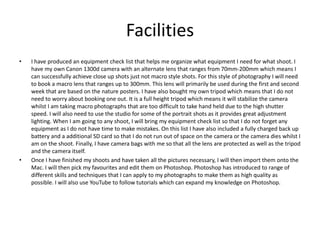 Facilities
• I have produced an equipment check list that helps me organize what equipment I need for what shoot. I
have my own Canon 1300d camera with an alternate lens that ranges from 70mm-200mm which means I
can successfully achieve close up shots just not macro style shots. For this style of photography I will need
to book a macro lens that ranges up to 300mm. This lens will primarily be used during the first and second
week that are based on the nature posters. I have also bought my own tripod which means that I do not
need to worry about booking one out. It is a full height tripod which means it will stabilize the camera
whilst I am taking macro photographs that are too difficult to take hand held due to the high shutter
speed. I will also need to use the studio for some of the portrait shots as it provides great adjustment
lighting. When I am going to any shoot, I will bring my equipment check list so that I do not forget any
equipment as I do not have time to make mistakes. On this list I have also included a fully charged back up
battery and a additional SD card so that I do not run out of space on the camera or the camera dies whilst I
am on the shoot. Finally, I have camera bags with me so that all the lens are protected as well as the tripod
and the camera itself.
• Once I have finished my shoots and have taken all the pictures necessary, I will then import them onto the
Mac. I will then pick my favourites and edit them on Photoshop. Photoshop has introduced to range of
different skills and techniques that I can apply to my photographs to make them as high quality as
possible. I will also use YouTube to follow tutorials which can expand my knowledge on Photoshop.
 