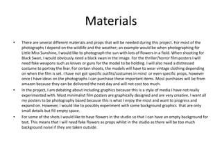 Materials
• There are several different materials and props that will be needed during this project. For most of the
photographs I depend on the wildlife and the weather; an example would be when photographing for
Little Miss Sunshine, I would like to photograph the sun with lots of flowers in a field. When shooting for
Black Swan, I would obviously need a black swan in the image. For the thriller/horror film posters I will
need fake weapons such as knives or guns for the model to be holding. I will also need a distressed
costume to portray the fear. For certain shoots, the models will have to wear vintage clothing depending
on when the film is set. I have not got specific outfits/costumes in mind or even specific props, however
once I have ideas on the photographs I can purchase these important items. Most purchases will be from
amazon because they can be delivered the next day and will not cost too much.
• In the project, I am debating about including graphics because this is a style of media I have not really
experimented with. Most minimalist film posters are graphically designed and are very creative. I want all
my posters to be photography based because this is what I enjoy the most and want to progress and
expand on. However, I would like to possibly experiment with some background graphics that are only
small details but fill empty space.
• For some of the shots I would like to have flowers in the studio so that I can have an empty background for
text. This means that I will need fake flowers as props whilst in the studio as there will be too much
background noise if they are taken outside.
 