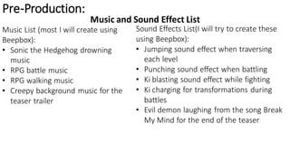 Pre-Production:
Music and Sound Effect List
Music List (most I will create using
Beepbox):
• Sonic the Hedgehog drowning
music
• RPG battle music
• RPG walking music
• Creepy background music for the
teaser trailer
Sound Effects List(I will try to create these
using Beepbox):
• Jumping sound effect when traversing
each level
• Punching sound effect when battling
• Ki blasting sound effect while fighting
• Ki charging for transformations during
battles
• Evil demon laughing from the song Break
My Mind for the end of the teaser
 