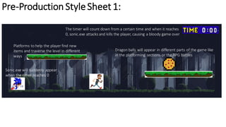 Pre-Production StyleSheet 1:
Platforms to help the player find new
items and traverse the level in different
ways
Dragon balls will appear in different parts of the game like
in the platforming sections or the RPG battles
The timer will count down from a certain time and when it reaches
0, sonic.exe attacks and kills the player, causing a bloody game over
Sonic.exe will suddenly appear
when the timer reaches 0
 