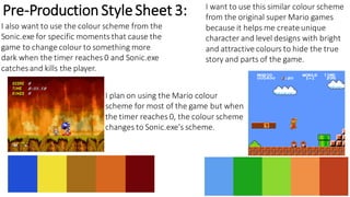 Pre-Production StyleSheet 3: I want to use this similar colour scheme
from the original super Mario games
because it helps me create unique
character and level designs with bright
and attractive colours to hide the true
story and parts of the game.
I also want to use the colour scheme from the
Sonic.exe for specific moments that cause the
game to change colour to something more
dark when the timer reaches 0 and Sonic.exe
catchesand kills the player.
I plan on using the Mario colour
scheme for most of the game but when
the timer reaches 0, the colour scheme
changes to Sonic.exe's scheme.
 