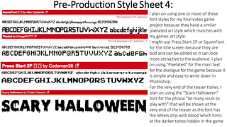 Pre-Production StyleSheet 4:
I plan on using one or more of these
font styles for my final video game
project because they have a similar
pixelated art style which matches with
my games art style.
I might use Press Start 2P or SquimFont
for the title screen because they are
bod and can be edited so it can look
more attractiveto the audience. I plan
on using "Pixelated" for the main text
for the dialogue for the game because it
is simple and easy to write down in
Photoshop.
For the very end of the teaser trailer, I
plan on using the "Scary Halloween"
font for the phrase "So many souls to
play with" that will be shown at the
very end of the teaser as the font has
the letters drip with blood which hints
at the darker tones hidden in the game.
 