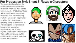 Pre-Production StyleSheet 5-PlayableCharacters:
These are sketches of what the
profile pictures of the playable
characters when it is their turn to
fight during the RPG battles. These
will be used to let the audience
know who they are controlling.
I will also use the profile pictures
for when the characters are
speaking, using lip animations to
make the game and characters
look and feel more alive.
For characters like Goku and
Vegeta, who have transformations,
their profile will change slightly
during battlesto match how they
look on the battlefield
 