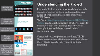 Understanding the Project
I've had a look at some more YouTube channels
outside of racing, so I can understand further
usage of brand designs, colours and styles.
TLDR News on
YouTube https://www.youtube.com/c/TLDRNews
/videos is a fantastic example of where I want to
take my consistent theming. Their brand is
cross platform and there is no divide of
entity anywhere.
Compared to Autosport and the Race, TLDR
News makes use of all the resources available to
them. Continuously interconnecting their
branding.
Main focus:
YouTube
Consistent
video styles
and colours etc.
other channels
have same theme
Website
includes
similar style
Even social
medias includes
influences from
the YouTube
channel
 