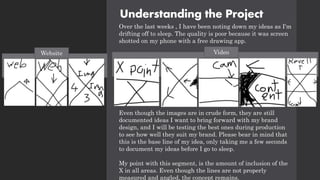 Understanding the Project
Over the last weeks , I have been noting down my ideas as I'm
drifting off to sleep. The quality is poor because it was screen
shotted on my phone with a free drawing app.
Even though the images are in crude form, they are still
documented ideas I want to bring forward with my brand
design, and I will be testing the best ones during production
to see how well they suit my brand. Please bear in mind that
this is the base line of my idea, only taking me a few seconds
to document my ideas before I go to sleep.
My point with this segment, is the amount of inclusion of the
X in all areas. Even though the lines are not properly
measured and angled, the concept remains.
Video
Website
 