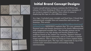Initial Brand Concept Designs
I notice myself always trying to continue the X Point logo
scheme I've been thinking of. Here are just some examples of
me trying to expand the option I have when it comes to
displaying this logo in a few different ways.
As a logo, I included many straight and fixed lines. I found that
subconsciously straight lines are masculine and curves are
feminine. This article:
https://tvtropes.org/pmwiki/pmwiki.php/Main/MasculineLinesF
eminineCurves (26/02/2021) explains that "It's very common for
(human) male and female characters to be clearly differentiated
with exaggerated straight-line." this thought process can be
bring forward to my logo design and become linked to my
audience based on the subject I'm covering. Tommo's channel
had a 94% male-based viewership, and so I will have a similar
target audience. This is down to racing as I have explain being
a male dominated sport. The logo only compounds on top of the
current male orientated market surrounding racing
entertainment.
 