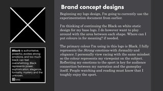 Brand concept designs
Beginning my logo design, I'm going to currently use the
experimentation document from earlier.
I'm thinking of continuing the Black on white static
design for my base logo. I do however want to play
around with the area between each shape. Where can I
put colours in for meaning? if needed.
The primary colour I'm using in this logo is Black. I fully
represents the Strong emotions with formality and
elegance. I personally view racing with the same mindset
so the colour represents my viewpoint on the subject.
Reflecting my emotions to the sport is key for audience
connection between my narration and the gameplay
itself. People watching and reading must know that I
toughly enjoy the sport.
 