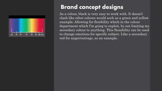 Brand concept designs
As a colour, black is very easy to work with. It doesn’t
clash like other colours would such as a green and yellow
example. Allowing for flexibility which in the colour
department which I'm going to exploit, by not limiting my
secondary colour to anything. This flexability can be used
to change emotions for specific subject. Like a secondary
red for anger/outrage, as an example.
 