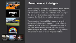 Brand concept designs
What allowing the usage of all colours mean for me,
is inclusivity. In 2020, the rise of diversity was
reflected across all teams. With one even changed
the livery of their entire car for the season to
promote the Black Lives Matter movement.
The consistent theme of black squares at a 45-
degree angle is the representation for the brand.
Imagine it to be extremally recognizable from a
distance and while being next to other brands.
Simulating TLDR News' standard as they appear
defined while next to other people's content.
 
