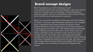 Brand concept designs
Here I'm going to use a few techniques I used
to incorporate colours into my brand design. I also don’t want to
limit my secondary style to anything, it could change from
subject to subject. Variety is something I notice myself looking
for on YouTube and entertainment in general.
Here you can see the consistency of the logo with the flexibility
of colours. I used my experimentation document over a masked
layer. I positioned each square another 35 pixels to their
relative direction to keep a white layer in the back and have a
35 pixel gap for the colour layer. The defining factor of this logo
is the solid black and the solid white. Areas where there are
whites and black on the secondary colour layers are seen to
visually interact with these areas and change the initially
straight lines into more dynamic and create the illusion of being
non-linear, changing the gaps between the logo. and other areas
with strong colours become defined and ridged. Thew bottom
left example, you can clearly see where the clipping mask
occurs.
 