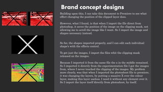 Brand concept designs
Building upon this, I can take this document to Premiere to see what
effect changing the position of the clipped layer does.
However, what I found, is that when I import the file direct from
photoshop, it saves the position of the image on the clipping mask, not
allowing me to scroll the image like I want. So I import the image and
shapes necessary instead.
So far, the shapes imported properly, and I can edit each individual
shape's with the effects control.
To get just the images, I import the files whit the clipping mask
released on the images.
Because I imported it from the same file the x in the middle remained.
So I imported it directly from the experimentation file I got the images
from, where I never touched the clipping of the images. My problem
more clearly, was that when I imported the photoshoot file to premiere,
it was changing the layers, by putting a massive X over the colour
layer, making this layer useless. I need it without any element over it.
So I import the layer itself directly from photoshoot, by itself.
 