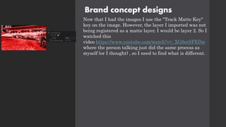 Brand concept designs
Now that I had the images I use the "Track Matte Key"
key on the image. However, the layer I imported was not
being registered as a matte layer. I would be layer 2. So I
watched this
video https://www.youtube.com/watch?v=_XG6etSFEDw
where the person talking just did the same process as
myself (or I thought) , so I need to find what is different.
 