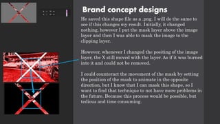 Brand concept designs
He saved this shape file as a .png. I will do the same to
see if this changes my result. Initially, it changed
nothing, however I put the mask layer above the image
layer and then I was able to mask the image to the
clipping layer.
However, whenever I changed the positing of the image
layer, the X still moved with the layer. As if it was burned
into it and could not be removed.
I could counteract the movement of the mask by setting
the position of the mask to animate in the opposite
direction, but I know that I can mask this shape, so I
want to find that technique to not have more problems in
the future. Because this process would be possible, but
tedious and time consuming.
 