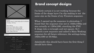 Brand concept designs
I'm fairly certain it is not working because the
frame of the shape layer I'm clip making is not the
same size as the frame of my Premiere sequence.
When I opened up the sequence in photoshop, I
found that the sequence was not in 1920x1080p and
was actually at 1280x1080, streching the PNG
X shape into a rectangle and not square. So I
created a new sequence and called it Main Working
sequence for all future reference, the settings being
1920x1080 at 59.94fps.
Admittedly this should have been the first thing I
should have done.
 