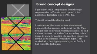 Brand concept designs
I got a new 1920x1080p canvas from the copy
sequence size in Premiere and opened it into
photoshop. Exporting it as a .PNG file.
This still moved the clipping mask.
I had another idea: create a new timeline and
animate the background and export the file. Then
bring it back to my main working sequence. So all I
did was increase the scale of the secondary colour
image to allow for position change, then change the
motion to be animated from left to right. This
worked with the clipping mask layer, so finally I
had found the technique.
 