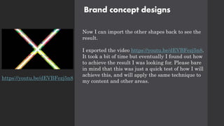 Brand concept designs
Now I can import the other shapes back to see the
result.
I exported the video https://youtu.be/dEVBFezj5n8.
It took a bit of time but eventually I found out how
to achieve the result I was looking for. Please bare
in mind that this was just a quick test of how I will
achieve this, and will apply the same technique to
my content and other areas.
https://youtu.be/dEVBFezj5n8
 