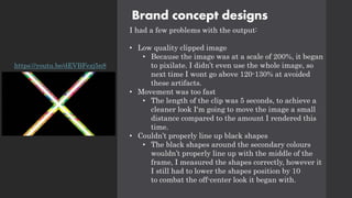 Brand concept designs
I had a few problems with the output:
• Low quality clipped image
• Because the image was at a scale of 200%, it began
to pixilate. I didn’t even use the whole image, so
next time I wont go above 120-130% at avoided
these artifacts.
• Movement was too fast
• The length of the clip was 5 seconds, to achieve a
cleaner look I'm going to move the image a small
distance compared to the amount I rendered this
time.
• Couldn’t properly line up black shapes
• The black shapes around the secondary colours
wouldn’t properly line up with the middle of the
frame, I measured the shapes correctly, however it
I still had to lower the shapes position by 10
to combat the off-center look it began with.
https://youtu.be/dEVBFezj5n8
 