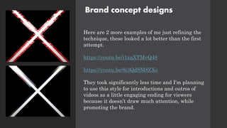 Brand concept designs
Here are 2 more examples of me just refining the
technique, these looked a lot better than the first
attempt.
https://youtu.be/i1xqXTMvQ48
https://youtu.be/8i3QdSM8ZXo
They took significantly less time and I'm planning
to use this style for introductions and outros of
videos as a little engaging ending for viewers
because it doesn’t draw much attention, while
promoting the brand.
 