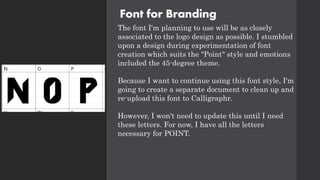 Font for Branding
The font I'm planning to use will be as closely
associated to the logo design as possible. I stumbled
upon a design during experimentation of font
creation which suits the "Point" style and emotions
included the 45-degree theme.
Because I want to continue using this font style, I'm
going to create a separate document to clean up and
re-upload this font to Calligraphr.
However, I won't need to update this until I need
these letters. For now, I have all the letters
necessary for POINT.
 