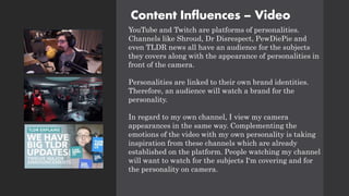 Content Influences – Video
YouTube and Twitch are platforms of personalities.
Channels like Shroud, Dr Disrespect, PewDiePie and
even TLDR news all have an audience for the subjects
they covers along with the appearance of personalities in
front of the camera.
Personalities are linked to their own brand identities.
Therefore, an audience will watch a brand for the
personality.
In regard to my own channel, I view my camera
appearances in the same way. Complementing the
emotions of the video with my own personality is taking
inspiration from these channels which are already
established on the platform. People watching my channel
will want to watch for the subjects I'm covering and for
the personality on camera.
 