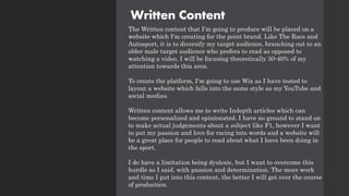Written Content
The Written content that I'm going to produce will be placed on a
website which I'm creating for the point brand. Like The Race and
Autosport, it is to diversify my target audience, branching out to an
older male target audience who prefers to read as opposed to
watching a video. I will be focusing theoretically 30-40% of my
attention towards this area.
To create the platform, I'm going to use Wix as I have tested to
layout a website which falls into the same style as my YouTube and
social medias.
Written content allows me to write Indepth articles which can
become personalized and opinionated. I have no ground to stand on
to make actual judgements about a subject like F1, however I want
to put my passion and love for racing into words and a website will
be a great place for people to read about what I have been doing in
the sport.
I do have a limitation being dyslexic, but I want to overcome this
hurdle as I said, with passion and determination. The more work
and time I put into this content, the better I will get over the course
of production.
 