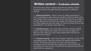 Written content – Production schedule
I laid out how I will be writing content for my website, all the
processes I will go through from idea generation to finished
product:
1 – Subject generation – when it comes to subject generation, I
want to generate as many ideas as possible to allow myself to pick
ones which will be fun for myself to create and fun for my audience
to read. Many ideas will fail at this stage, I'm thinking of maybe 1
in 5 ideas making it part this stage. If I don’t go ahead with an idea
immediately, I can always come back to it.
2 – Suitable content - Out of the ideas I produce, decide suitable
content surrounding that subject. If I were to write about Go-
Karting, then where can I go to take photos? How will they be
relevant to the article?
3 – Location scouting – once I have decided a location to visit, I will
use google maps to access the location for possible photos/other
content. This stage will also be the time I write my up my
contingency plan, theorizing the equipment I will need for that
areas: like if it were to rain, I would need waterproof protection for
myself and my equipment.
 