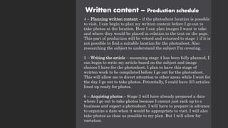 Written content – Production schedule
4 – Planning written content – if the photoshoot location is possible
to visit, I can begin to plan my written content before I go out to
take photos at the location. Here I can plan images I want to take
and where they would be placed in relation to the text on the page.
This part of production will be vetoed and returned to stage 1 if it is
not possible to find a suitable location for the photoshoot. Also
researching the subject to understand the subject I'm covering.
5 – Writing the article – assuming stage 4 has been fully planned, I
can begin to write my article based on the subject and image
choices I have for the photoshoot. I plan to have this stage of
written work to be compilated before I go out for the photoshoot.
This will allow me to divert attention to other areas while I wait for
the day I go out to take photos. Potentially, I could have 2/3 articles
lined up ready for photos.
6 – Acquiring photos – Stage 3 will have already prepared a date
where I go out to take photos because I cannot just rack up to a
business and expect a photoshoot. I will have to prepare in advance
to organize a date when it would be appropriate to visit. I will also
take photos as close as possible to my plan. But I will allow for
variation.
 