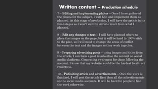 Written content – Production schedule
7 – Editing and implementing photos – Once I have gathered
the photos for the subject, I will Edit and implement them as
planned. At this stage of production, I will have the article in its
final stages so I won't want to deviate much from what I
planned.
8 – Edit any changes to text – I will have planned where to
place the images on the page, but it will be hard to 100% stick
to the plan, so I will need to change the areas of conflict
between the text and the images so they work together.
9 – Preparing advertising posts – using images and titles from
the article, I can form a post to advertise the content on social
media platforms. Generating awareness for those following the
account. I know that my website would be the hardest to attract
readers to.
10 – Publishing article and advertisements – Once the work is
finalized, I will post the article first then all the advertisements
on the social media accounts. It will be hard for people to find
the work otherwise.
 